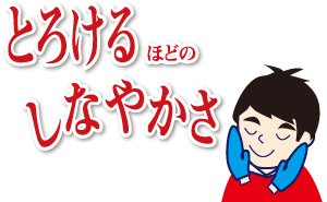 とろけるほどのしなやかさ
