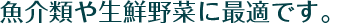 魚介類や生鮮野菜に最適です。